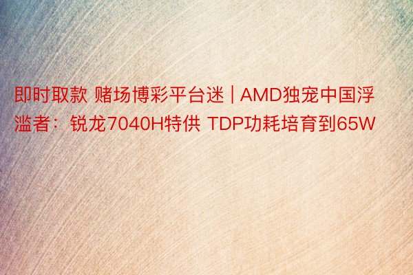 即时取款 赌场博彩平台迷 | AMD独宠中国浮滥者：锐龙7040H特供 TDP功耗培育到65W