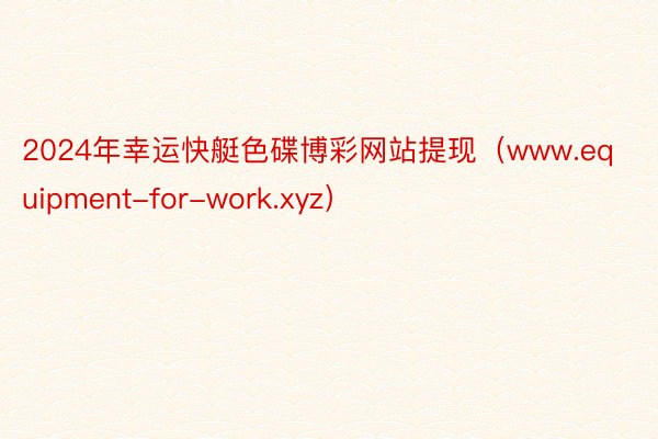2024年幸运快艇色碟博彩网站提现（www.equipment-for-work.xyz）