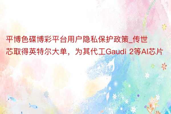 平博色碟博彩平台用户隐私保护政策_传世芯取得英特尔大单，为其代工Gaudi 2等AI芯片