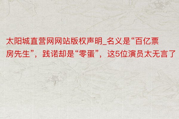 太阳城直营网网站版权声明_名义是“百亿票房先生”，践诺却是“零蛋”，这5位演员太无言了