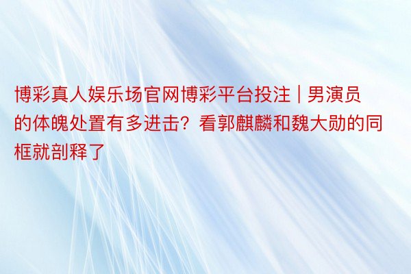 博彩真人娱乐场官网博彩平台投注 | 男演员的体魄处置有多进击？看郭麒麟和魏大勋的同框就剖释了