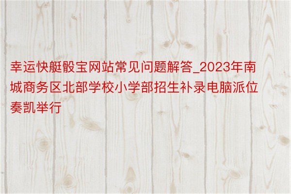 幸运快艇骰宝网站常见问题解答_2023年南城商务区北部学校小学部招生补录电脑派位奏凯举行