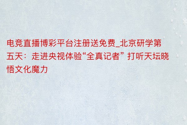 电竞直播博彩平台注册送免费_北京研学第五天：走进央视体验“全真记者” 打听天坛晓悟文化魔力