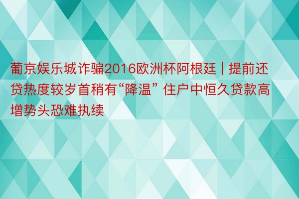 葡京娱乐城诈骗2016欧洲杯阿根廷 | 提前还贷热度较岁首稍有“降温” 住户中恒久贷款高增势头恐难执续
