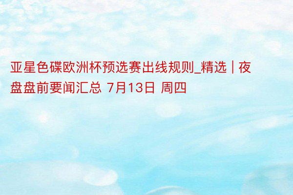 亚星色碟欧洲杯预选赛出线规则_精选 | 夜盘盘前要闻汇总 7月13日 周四