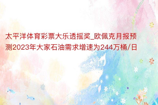 太平洋体育彩票大乐透摇奖_欧佩克月报预测2023年大家石油需求增速为244万桶/日