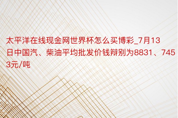太平洋在线现金网世界杯怎么买博彩_7月13日中国汽、柴油平均批发价钱辩别为8831、7453元/吨
