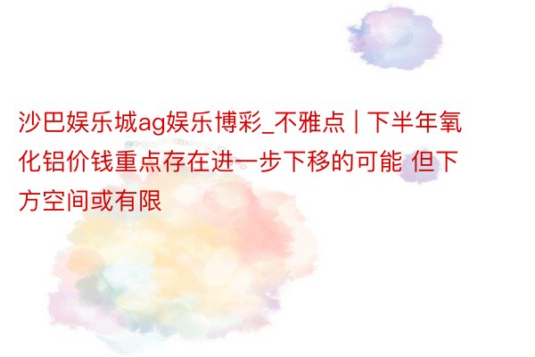 沙巴娱乐城ag娱乐博彩_不雅点 | 下半年氧化铝价钱重点存在进一步下移的可能 但下方空间或有限