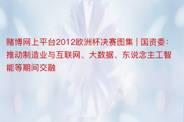 赌博网上平台2012欧洲杯决赛图集 | 国资委：推动制造业与互联网、大数据、东说念主工智能等期间交融