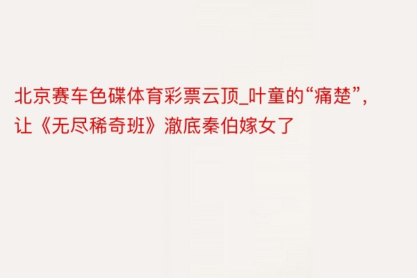北京赛车色碟体育彩票云顶_叶童的“痛楚”，让《无尽稀奇班》澈底秦伯嫁女了
