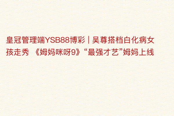 皇冠管理端YSB88博彩 | 吴尊搭档白化病女孩走秀 《姆妈咪呀9》“最强才艺”姆妈上线