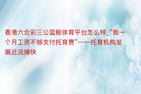 香港六合彩三公蓝鲸体育平台怎么样_“我一个月工资不够支付托育费”——托育机构发展近况捕快