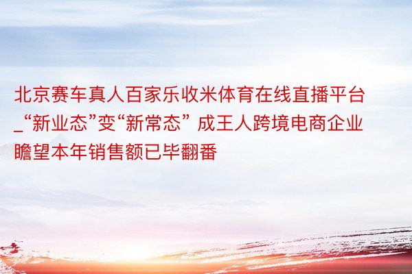 北京赛车真人百家乐收米体育在线直播平台_“新业态”变“新常态” 成王人跨境电商企业瞻望本年销售额已毕翻番
