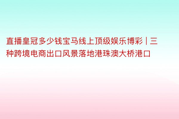直播皇冠多少钱宝马线上顶级娱乐博彩 | 三种跨境电商出口风景落地港珠澳大桥港口