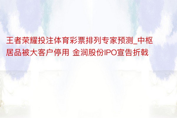 王者荣耀投注体育彩票排列专家预测_中枢居品被大客户停用 金润股份IPO宣告折戟