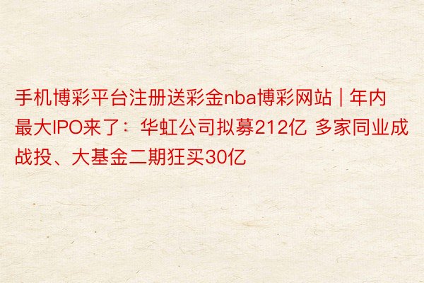 手机博彩平台注册送彩金nba博彩网站 | 年内最大IPO来了：华虹公司拟募212亿 多家同业成战投、大基金二期狂买30亿