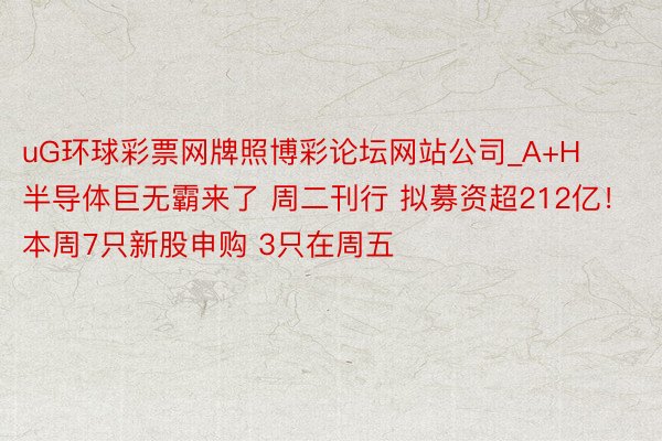 uG环球彩票网牌照博彩论坛网站公司_A+H半导体巨无霸来了 周二刊行 拟募资超212亿！本周7只新股申购 3只在周五