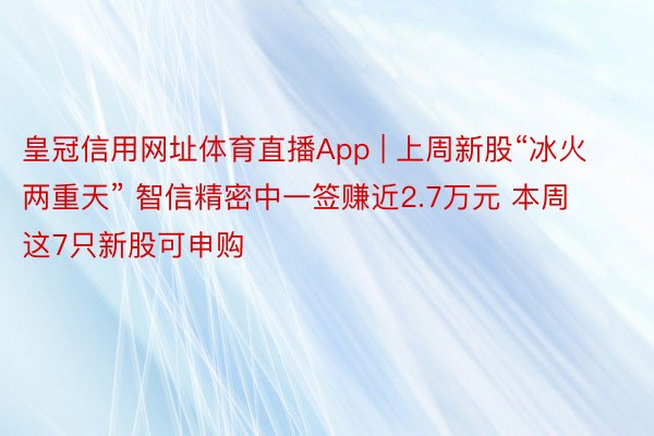 皇冠信用网址体育直播App | 上周新股“冰火两重天” 智信精密中一签赚近2.7万元 本周这7只新股可申购