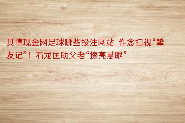贝博现金网足球哪些投注网站_作念扫视“挚友记”！石龙匡助父老“擦亮慧眼”
