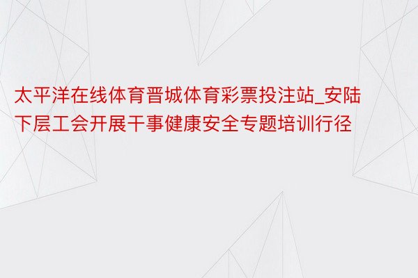 太平洋在线体育晋城体育彩票投注站_安陆下层工会开展干事健康安全专题培训行径