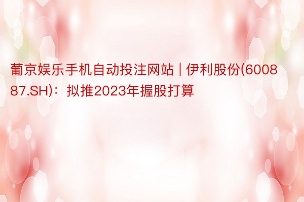 葡京娱乐手机自动投注网站 | 伊利股份(600887.SH)：拟推2023年握股打算
