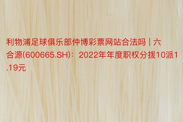 利物浦足球俱乐部仲博彩票网站合法吗 | 六合源(600665.SH)：2022年年度职权分拨10派1.19元