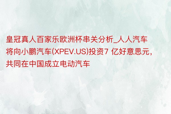 皇冠真人百家乐欧洲杯串关分析_人人汽车将向小鹏汽车(XPEV.US)投资7 亿好意思元，共同在中国成立电动汽车