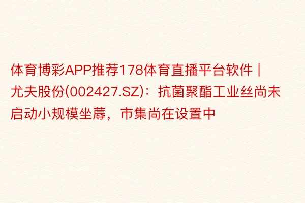 体育博彩APP推荐178体育直播平台软件 | 尤夫股份(002427.SZ)：抗菌聚酯工业丝尚未启动小规模坐蓐，市集尚在设置中