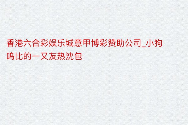 香港六合彩娱乐城意甲博彩赞助公司_小狗呜比的一又友热沈包