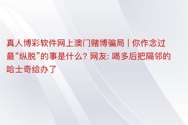 真人博彩软件网上澳门赌博骗局 | 你作念过最“纵脱”的事是什么? 网友: 喝多后把隔邻的哈士奇给办了