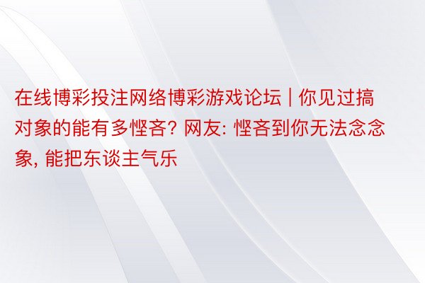 在线博彩投注网络博彩游戏论坛 | 你见过搞对象的能有多悭吝? 网友: 悭吝到你无法念念象, 能把东谈主气乐