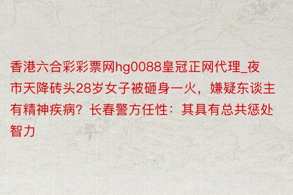 香港六合彩彩票网hg0088皇冠正网代理_夜市天降砖头28岁女子被砸身一火，嫌疑东谈主有精神疾病？长春警方任性：其具有总共惩处智力