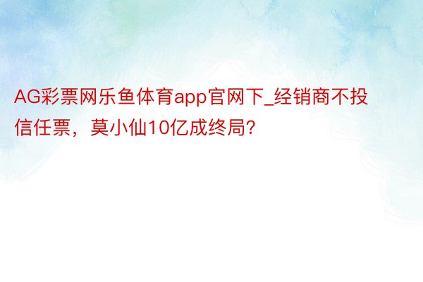 AG彩票网乐鱼体育app官网下_经销商不投信任票，莫小仙10亿成终局？