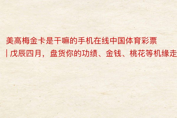 美高梅金卡是干嘛的手机在线中国体育彩票 | 戊辰四月，盘货你的功绩、金钱、桃花等机缘走势