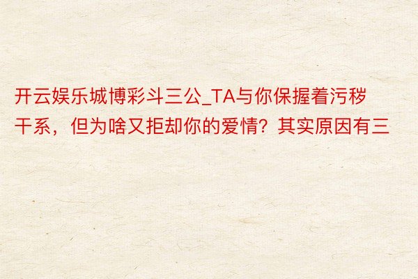 开云娱乐城博彩斗三公_TA与你保握着污秽干系，但为啥又拒却你的爱情？其实原因有三