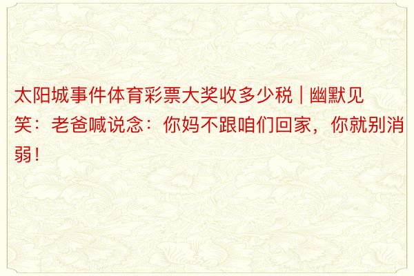 太阳城事件体育彩票大奖收多少税 | 幽默见笑：老爸喊说念：你妈不跟咱们回家，你就别消弱！