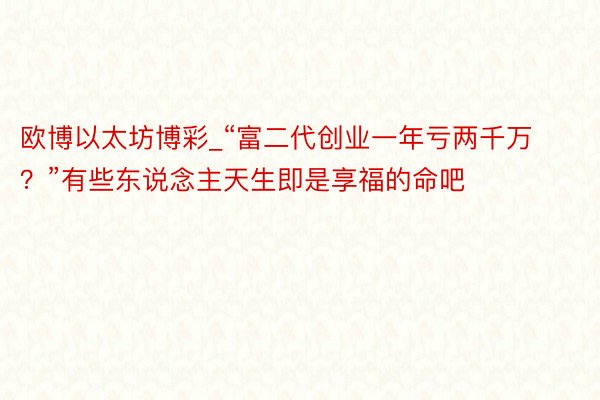 欧博以太坊博彩_“富二代创业一年亏两千万？”有些东说念主天生即是享福的命吧