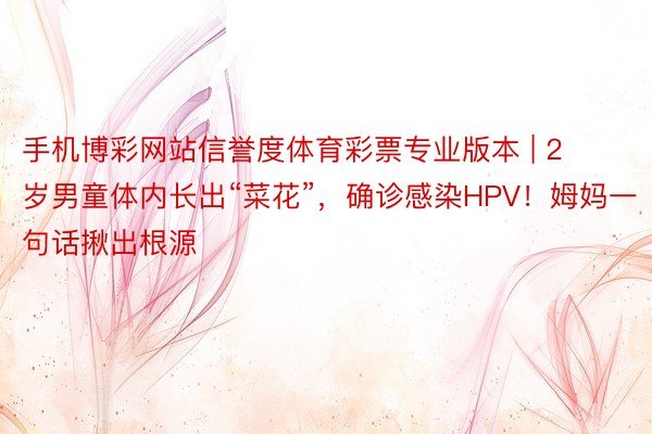 手机博彩网站信誉度体育彩票专业版本 | 2岁男童体内长出“菜花”，确诊感染HPV！姆妈一句话揪出根源