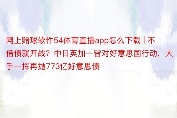 网上赌球软件54体育直播app怎么下载 | 不借债就开战？中日英加一皆对好意思国行动，大手一挥再抛773亿好意思债