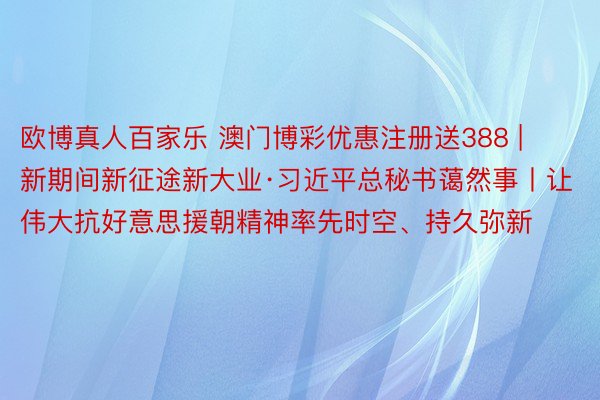 欧博真人百家乐 澳门博彩优惠注册送388 | 新期间新征途新大业·习近平总秘书蔼然事丨让伟大抗好意思援朝精神率先时空、持久弥新