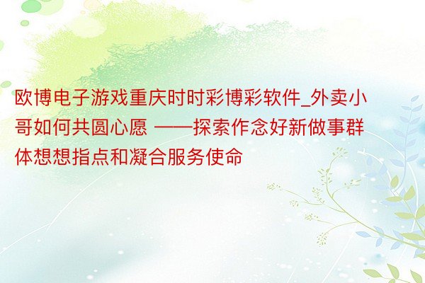 欧博电子游戏重庆时时彩博彩软件_外卖小哥如何共圆心愿 ——探索作念好新做事群体想想指点和凝合服务使命