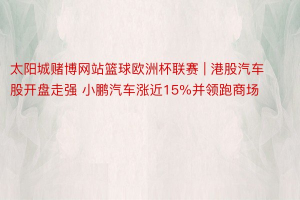 太阳城赌博网站篮球欧洲杯联赛 | 港股汽车股开盘走强 小鹏汽车涨近15%并领跑商场