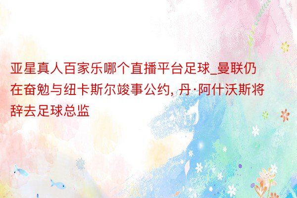 亚星真人百家乐哪个直播平台足球_曼联仍在奋勉与纽卡斯尔竣事公约, 丹·阿什沃斯将辞去足球总监