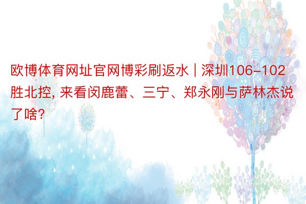 欧博体育网址官网博彩刷返水 | 深圳106-102胜北控, 来看闵鹿蕾、三宁、郑永刚与萨林杰说了啥?