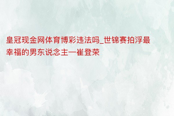 皇冠现金网体育博彩违法吗_世锦赛拍浮最幸福的男东说念主—崔登荣