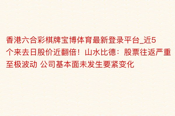 香港六合彩棋牌宝博体育最新登录平台_近5个来去日股价近翻倍！山水比德：股票往返严重至极波动 公司基本面未发生要紧变化