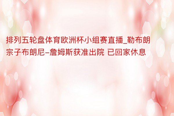 排列五轮盘体育欧洲杯小组赛直播_勒布朗宗子布朗尼-詹姆斯获准出院 已回家休息
