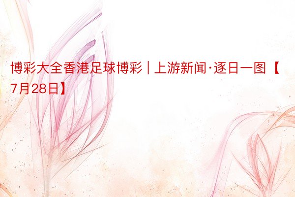 博彩大全香港足球博彩 | 上游新闻·逐日一图【7月28日】