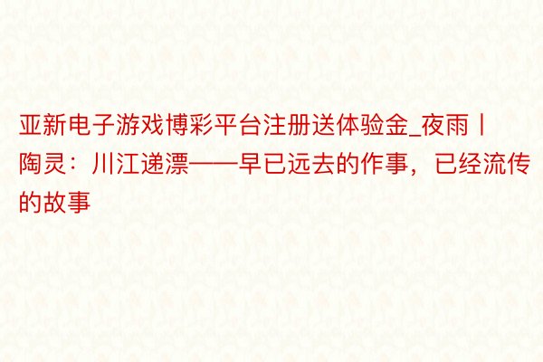 亚新电子游戏博彩平台注册送体验金_夜雨丨陶灵：川江递漂——早已远去的作事，已经流传的故事