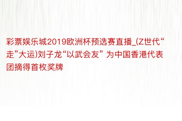 彩票娱乐城2019欧洲杯预选赛直播_(Z世代“走”大运)刘子龙“以武会友” 为中国香港代表团摘得首枚奖牌